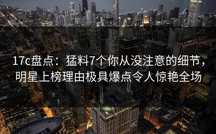 17c盘点：猛料7个你从没注意的细节，明星上榜理由极具爆点令人惊艳全场